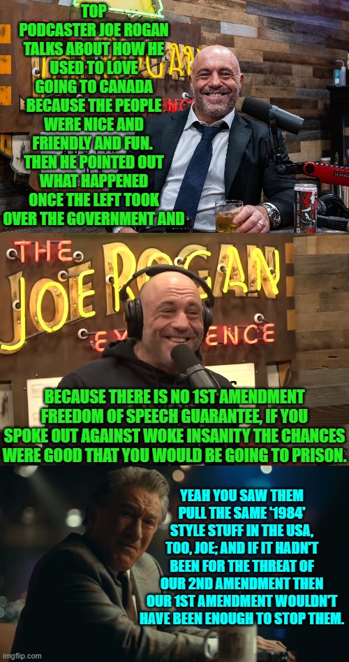 This is the truth and we all KNOW what would happen if the Left ever disarm the population. | TOP PODCASTER JOE ROGAN TALKS ABOUT HOW HE USED TO LOVE GOING TO CANADA BECAUSE THE PEOPLE WERE NICE AND FRIENDLY AND FUN.  THEN HE POINTED OUT WHAT HAPPENED ONCE THE LEFT TOOK OVER THE GOVERNMENT AND; BECAUSE THERE IS NO 1ST AMENDMENT FREEDOM OF SPEECH GUARANTEE, IF YOU SPOKE OUT AGAINST WOKE INSANITY THE CHANCES WERE GOOD THAT YOU WOULD BE GOING TO PRISON. YEAH YOU SAW THEM PULL THE SAME '1984' STYLE STUFF IN THE USA, TOO, JOE; AND IF IT HADN'T BEEN FOR THE THREAT OF OUR 2ND AMENDMENT THEN OUR 1ST AMENDMENT WOULDN'T HAVE BEEN ENOUGH TO STOP THEM. | image tagged in yep | made w/ Imgflip meme maker