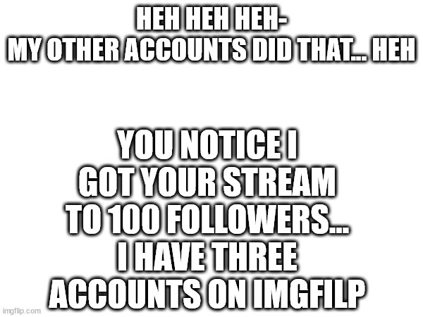 Hurry 100 followers! (three accounts was... me) | YOU NOTICE I GOT YOUR STREAM TO 100 FOLLOWERS... I HAVE THREE ACCOUNTS ON IMGFILP; HEH HEH HEH-
MY OTHER ACCOUNTS DID THAT... HEH | image tagged in hehehe,100,yay kitty | made w/ Imgflip meme maker