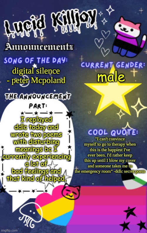 this was meant to be yesterday's announcement but I forgor to post it. | digital silence - peter Mcpoland; male; I replayed ddlc today and wrote two poems with disturbing meanings bc I currently experiencing a lot of bad feelings and that kind of helped. "I can't convince myself to go to therapy when this is the happiest I've ever been. I'd rather keep this up until I blow my cover and someone takes me to the emergency room" -ddlc secret poem | image tagged in lucid_killjoy's announcements | made w/ Imgflip meme maker