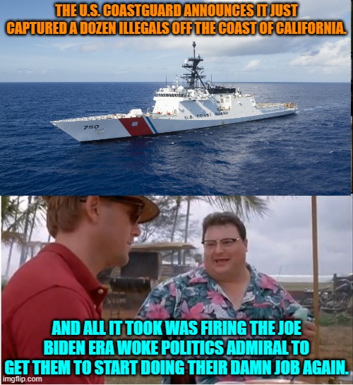 Can't get things 'ship-shape' without a clean sweep fore and aft. | THE U.S. COASTGUARD ANNOUNCES IT JUST CAPTURED A DOZEN ILLEGALS OFF THE COAST OF CALIFORNIA. AND ALL IT TOOK WAS FIRING THE JOE BIDEN ERA WOKE POLITICS ADMIRAL TO GET THEM TO START DOING THEIR DAMN JOB AGAIN. | image tagged in yep | made w/ Imgflip meme maker