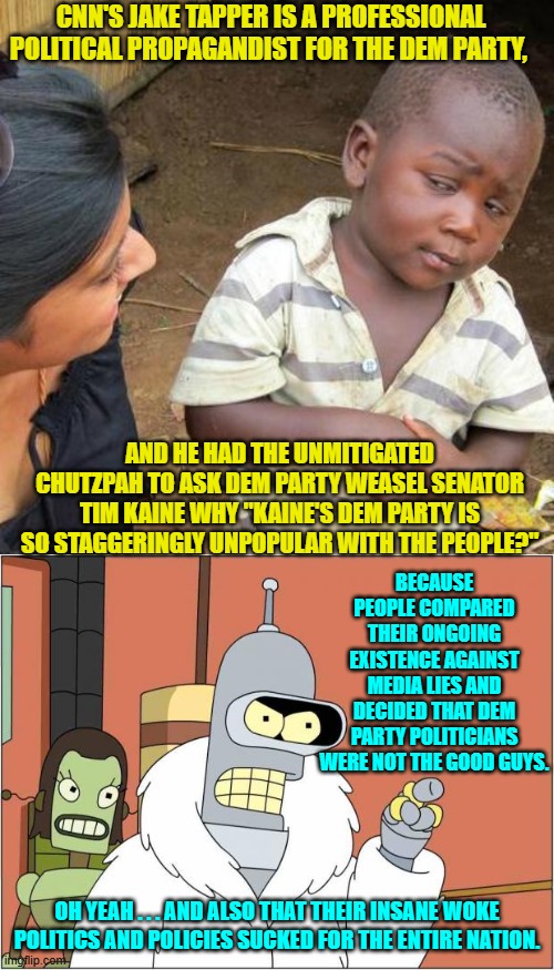 Yeah, but thanks for asking Jake . . . as if your leftist lying had nothing to do with anything. | CNN'S JAKE TAPPER IS A PROFESSIONAL POLITICAL PROPAGANDIST FOR THE DEM PARTY, AND HE HAD THE UNMITIGATED CHUTZPAH TO ASK DEM PARTY WEASEL SENATOR TIM KAINE WHY "KAINE'S DEM PARTY IS SO STAGGERINGLY UNPOPULAR WITH THE PEOPLE?"; BECAUSE PEOPLE COMPARED THEIR ONGOING EXISTENCE AGAINST MEDIA LIES AND DECIDED THAT DEM PARTY POLITICIANS WERE NOT THE GOOD GUYS. OH YEAH . . . AND ALSO THAT THEIR INSANE WOKE POLITICS AND POLICIES SUCKED FOR THE ENTIRE NATION. | image tagged in third world skeptical kid | made w/ Imgflip meme maker