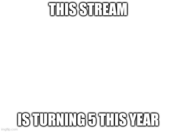 Blank White Template | THIS STREAM; IS TURNING 5 THIS YEAR | image tagged in blank white template | made w/ Imgflip meme maker