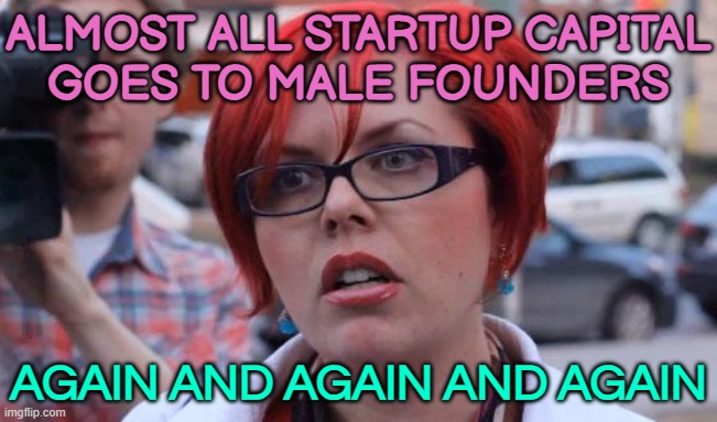 Almost All Startup Capital Goes To Male Founders | ALMOST ALL STARTUP CAPITAL
GOES TO MALE FOUNDERS; AGAIN AND AGAIN AND AGAIN | image tagged in angry feminist,sexism,scumbag america,gender equality,equal rights,income inequality | made w/ Imgflip meme maker