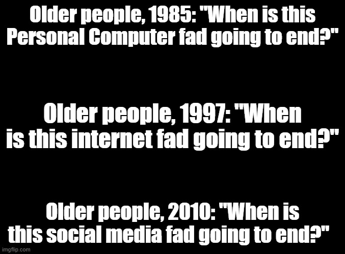 blank black | Older people, 1985: "When is this Personal Computer fad going to end?"; Older people, 1997: "When is this internet fad going to end?"; Older people, 2010: "When is this social media fad going to end?" | image tagged in blank black | made w/ Imgflip meme maker