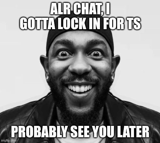 kdot jumpscare | ALR CHAT, I GOTTA LOCK IN FOR TS; PROBABLY SEE YOU LATER | image tagged in kdot jumpscare | made w/ Imgflip meme maker