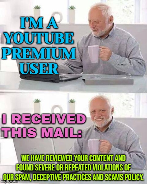 I'm A Youtube Premium User And I Received This Mail | I'M A
YOUTUBE
PREMIUM
USER; I RECEIVED
THIS MAIL:; WE HAVE REVIEWED YOUR CONTENT AND FOUND SEVERE OR REPEATED VIOLATIONS OF OUR SPAM, DECEPTIVE PRACTICES AND SCAMS POLICY. | image tagged in memes,hide the pain harold,youtube,youtube ads,censorship,scumbag youtube | made w/ Imgflip meme maker