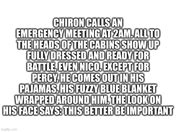 CHIRON CALLS AN EMERGENCY MEETING AT 2AM. ALL TO THE HEADS OF THE CABINS SHOW UP FULLY DRESSED AND READY FOR BATTLE, EVEN NICO. EXCEPT FOR PERCY, HE COMES OUT IN HIS PAJAMAS, HIS FUZZY BLUE BLANKET WRAPPED AROUND HIM. THE LOOK ON HIS FACE SAYS: THIS BETTER BE IMPORTANT | image tagged in percy jackson,wake up | made w/ Imgflip meme maker