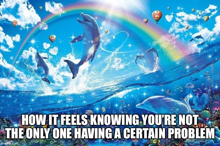 Happy dolphin rainbow | HOW IT FEELS KNOWING YOU’RE NOT THE ONLY ONE HAVING A CERTAIN PROBLEM | image tagged in happy dolphin rainbow | made w/ Imgflip meme maker