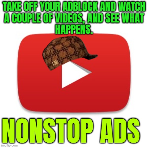 Nonstop Ads | TAKE OFF YOUR ADBLOCK AND WATCH
A COUPLE OF VIDEOS, AND SEE WHAT
HAPPENS. NONSTOP ADS | image tagged in youtube,youtube ads,scumbag youtube,corporate greed,corporations,freedom of speech | made w/ Imgflip meme maker