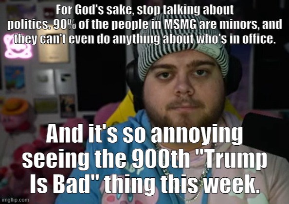 ffs | For God's sake, stop talking about politics. 90% of the people in MSMG are minors, and they can't even do anything about who's in office. And it's so annoying seeing the 900th "Trump Is Bad" thing this week. | image tagged in jonny razer reaction | made w/ Imgflip meme maker