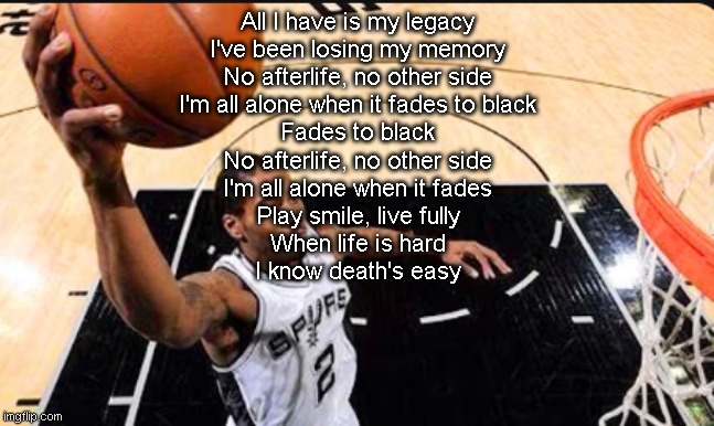 HOLY SHIT THIS SONG IS PEAK | All I have is my legacy
I've been losing my memory
No afterlife, no other side
I'm all alone when it fades to black
Fades to black
No afterlife, no other side
I'm all alone when it fades
Play smile, live fully
When life is hard
I know death's easy | image tagged in kawhi leonard | made w/ Imgflip meme maker