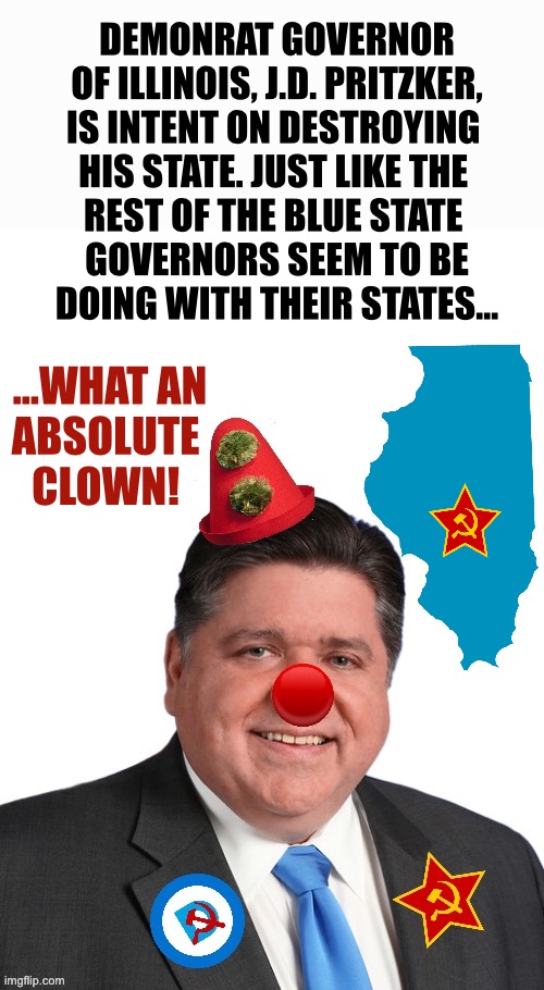 Pritzker is nothing but a clown… | DEMONRAT GOVERNOR
OF ILLINOIS, J.D. PRITZKER,
IS INTENT ON DESTROYING 
HIS STATE. JUST LIKE THE 
REST OF THE BLUE STATE 
GOVERNORS SEEM TO BE
DOING WITH THEIR STATES…; …WHAT AN
ABSOLUTE 
CLOWN! | image tagged in political meme | made w/ Imgflip meme maker