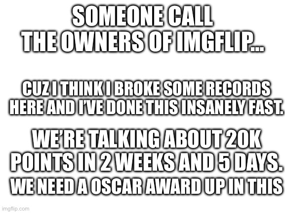 We need to talk about this here Yankee that I am. | SOMEONE CALL THE OWNERS OF IMGFLIP…; CUZ I THINK I BROKE SOME RECORDS HERE AND I’VE DONE THIS INSANELY FAST. WE’RE TALKING ABOUT 20K POINTS IN 2 WEEKS AND 5 DAYS. WE NEED A OSCAR AWARD UP IN THIS | image tagged in blank white template | made w/ Imgflip meme maker