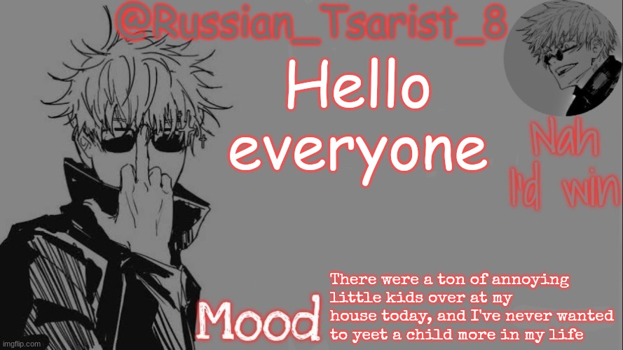 Russian_Tsarist_8 announcement temp (Thanks, Gojo-Satoru) | Hello everyone; There were a ton of annoying little kids over at my house today, and I've never wanted to yeet a child more in my life | image tagged in russian_tsarist_8 announcement temp thanks gojo-satoru | made w/ Imgflip meme maker