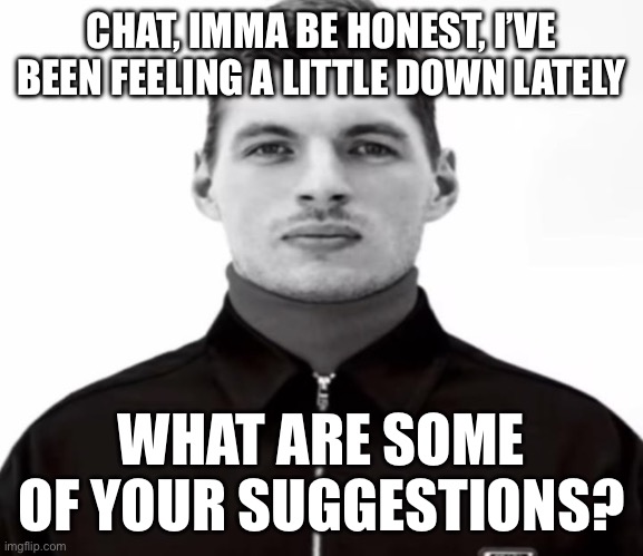 CHAT, IMMA BE HONEST, I’VE BEEN FEELING A LITTLE DOWN LATELY; WHAT ARE SOME OF YOUR SUGGESTIONS? | image tagged in black and white max verstappen | made w/ Imgflip meme maker