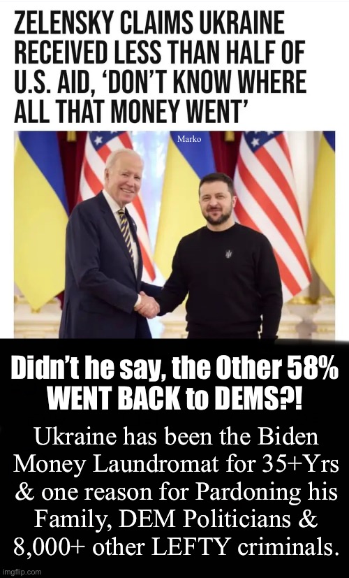 Their Hero — the Pinnacle of LEFTY ACHIEVEMENT | Marko; Didn’t he say, the Other 58%
WENT BACK to DEMS?! Ukraine has been the Biden
Money Laundromat for 35+Yrs
& one reason for Pardoning his
Family, DEM Politicians &
8,000+ other LEFTY criminals. | image tagged in memes,u fjb voters r another breed,i thank god every day that im not lefty,no values no principles,fjb voter scum | made w/ Imgflip meme maker