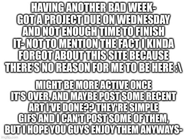 I know No one cares but still- >_> [ Why does Wednesday look so weird I never noticed before- ] | HAVING ANOTHER BAD WEEK- GOT A PROJECT DUE ON WEDNESDAY AND NOT ENOUGH TIME TO FINISH IT- NOT TO MENTION THE FACT I KINDA FORGOT ABOUT THIS SITE BECAUSE THERE'S NO REASON FOR ME TO BE HERE :\; MIGHT BE MORE ACTIVE ONCE IT'S OVER, AND MAYBE POST SOME RECENT ART I'VE DONE?? THEY'RE SIMPLE GIFS AND I CAN'T POST SOME OF THEM, BUT I HOPE YOU GUYS ENJOY THEM ANYWAYS- | image tagged in update,life,ig,hello,kiddos | made w/ Imgflip meme maker