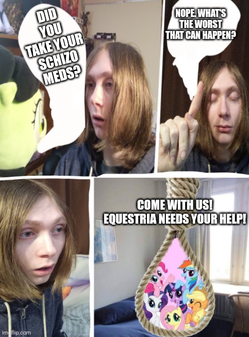 Tranny goes to Equestria | NOPE. WHAT'S THE WORST THAT CAN HAPPEN? DID YOU TAKE YOUR SCHIZO MEDS? COME WITH US! EQUESTRIA NEEDS YOUR HELP! | image tagged in tranny goes to equestria | made w/ Imgflip meme maker