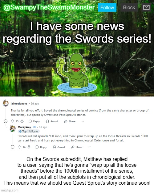 I'm really excited, just as much as you guys are, for the next part of Quest Sprout's story! | I have some news regarding the Swords series! On the Swords subreddit, Matthew has replied to a user, saying that he's gonna "wrap up all the loose threads" before the 1000th installment of the series, and then put all of the subplots in chronological order. This means that we should see Quest Sprout's story continue soon! | image tagged in swampytheswampmonster announcement template | made w/ Imgflip meme maker