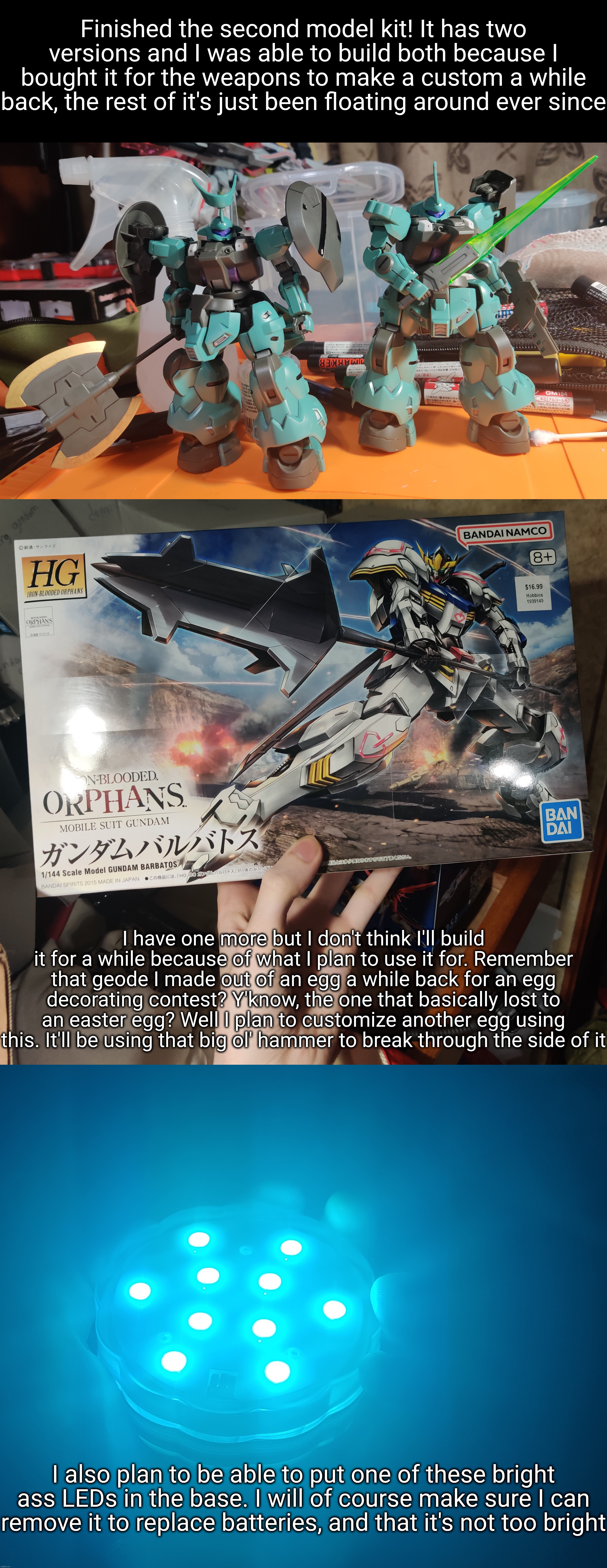 Finished the second model kit! It has two versions and I was able to build both because I bought it for the weapons to make a custom a while back, the rest of it's just been floating around ever since; I have one more but I don't think I'll build it for a while because of what I plan to use it for. Remember that geode I made out of an egg a while back for an egg decorating contest? Y'know, the one that basically lost to an easter egg? Well I plan to customize another egg using this. It'll be using that big ol' hammer to break through the side of it; I also plan to be able to put one of these bright ass LEDs in the base. I will of course make sure I can remove it to replace batteries, and that it's not too bright | made w/ Imgflip meme maker