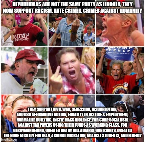 Republican Trump Supporters are not the Same As Lincoln Republicans | REPUBLICANS ARE NOT THE SAME PARTY AS LINCOLN, THEY NOW SUPPORT RACISM, HATE CRIMES, CRIMES AGAINST HUMANITY; THEY SUPPORT CIVIL WAR, SECESSION, INSURRECTION, ABOLISH AFFIRMATIVE ACTION, EQUALITY IN JUSTICE & EMPLOYMENT, NORMALIZE BULLYING, INCITE MASS VIOLENCE, FOR CORP SOCIALISM, AGAINST TAX PAYERS USING THEIR FUNDS AS WORKING CLASS, FOR GERRYMANDERING, CREATED BRADY BILL AGAINST GUN RIGHTS, CREATED THE NUKE FACILITY FOR IRAN, AGAINST MIGRATION, AGAINST STUDENTS, AND ELDERLY | image tagged in triggered trump supporters | made w/ Imgflip meme maker