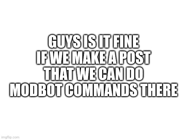 GUYS IS IT FINE IF WE MAKE A POST THAT WE CAN DO MODBOT COMMANDS THERE | made w/ Imgflip meme maker
