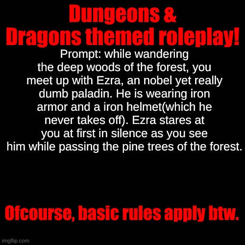 Do note, Ezra can be incredibly wary of you depending on what you do because of how dumb he is. But he is still wise. | Dungeons & Dragons themed roleplay! Prompt: while wandering the deep woods of the forest, you meet up with Ezra, an nobel yet really dumb paladin. He is wearing iron armor and a iron helmet(which he never takes off). Ezra stares at you at first in silence as you see him while passing the pine trees of the forest. Ofcourse, basic rules apply btw. | made w/ Imgflip meme maker