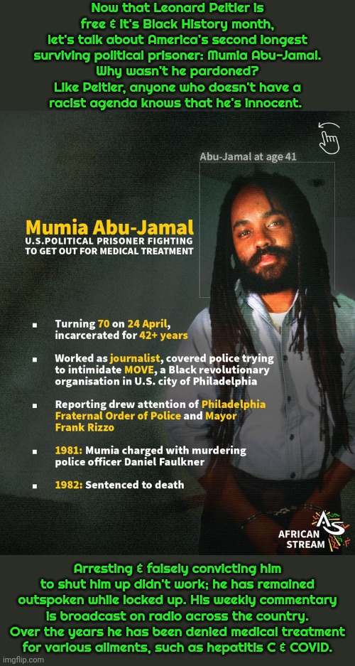 His trial was such a sham that they couldn't get away with executing him, but he continues to live on death row. | Now that Leonard Peltier is
free & it's Black History month,
let's talk about America's second longest
surviving political prisoner: Mumia Abu-Jamal.
Why wasn't he pardoned?
Like Peltier, anyone who doesn't have a
racist agenda knows that he's innocent. Arresting & falsely convicting him to shut him up didn't work; he has remained outspoken while locked up. His weekly commentary is broadcast on radio across the country. Over the years he has been denied medical treatment
for various ailments, such as hepatitis C & COVID. | image tagged in mumia abu jamal,injustice,oppression,human rights,reporter | made w/ Imgflip meme maker