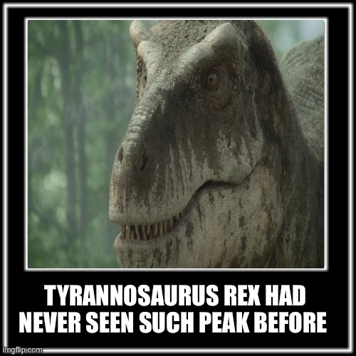 WHAT HOW | TYRANNOSAURUS REX HAD NEVER SEEN SUCH PEAK BEFORE | image tagged in what how,memes,dinosaur,shitpost,lol,humor | made w/ Imgflip meme maker