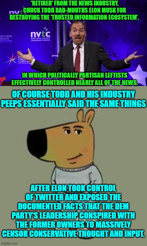 Apparently Todd thinks that his new career as a podcaster will take off if he just lies harder. | 'RETIRED' FROM THE NEWS INDUSTRY, CHUCK TODD BAD-MOUTHS ELON MUSK FOR DESTROYING THE ‘TRUSTED INFORMATION ECOSYSTEM’, IN WHICH POLITICALLY PARTISAN LEFTISTS EFFECTIVELY CONTROLLED NEARLY ALL OF THE NEWS. OF COURSE TODD AND HIS INDUSTRY PEEPS ESSENTIALLY SAID THE SAME THINGS; AFTER ELON TOOK CONTROL OF TWITTER AND EXPOSED THE DOCUMENTED FACTS THAT THE DEM PARTY'S LEADERSHIP CONSPIRED WITH THE FORMER OWNERS TO MASSIVELY CENSOR CONSERVATIVE THOUGHT AND INPUT. | image tagged in yep | made w/ Imgflip meme maker