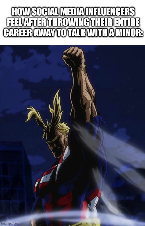 Ong ain't NOBODY safe from drama?? | HOW SOCIAL MEDIA INFLUENCERS FEEL AFTER THROWING THEIR ENTIRE CAREER AWAY TO TALK WITH A MINOR: | image tagged in all might raising fist | made w/ Imgflip meme maker