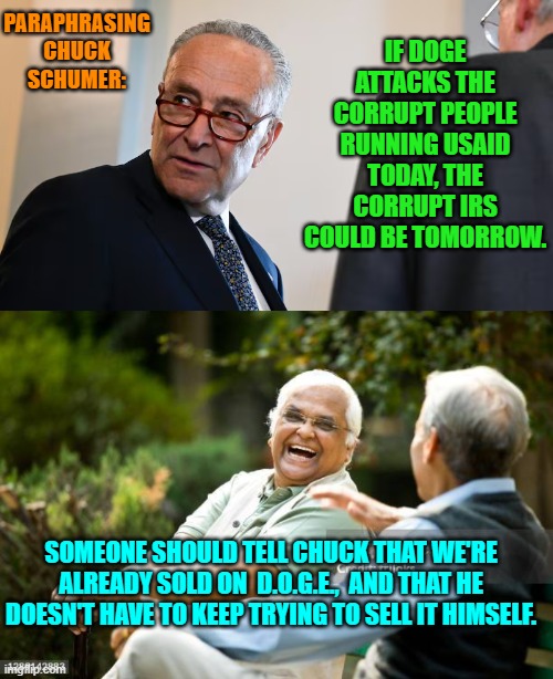 Yeah it would be a SHAME if the IRS were reformed. | PARAPHRASING CHUCK SCHUMER:; IF DOGE ATTACKS THE CORRUPT PEOPLE RUNNING USAID TODAY, THE CORRUPT IRS COULD BE TOMORROW. SOMEONE SHOULD TELL CHUCK THAT WE'RE ALREADY SOLD ON  D.O.G.E.,  AND THAT HE DOESN'T HAVE TO KEEP TRYING TO SELL IT HIMSELF. | image tagged in yep | made w/ Imgflip meme maker