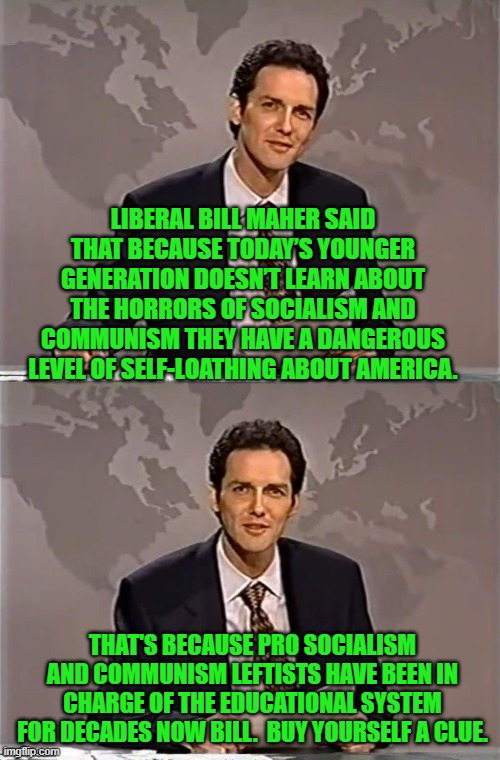 Yeah . . . this is a TOTAL mystery eh Bill? | LIBERAL BILL MAHER SAID THAT BECAUSE TODAY’S YOUNGER GENERATION DOESN’T LEARN ABOUT THE HORRORS OF SOCIALISM AND COMMUNISM THEY HAVE A DANGEROUS LEVEL OF SELF-LOATHING ABOUT AMERICA. THAT'S BECAUSE PRO SOCIALISM AND COMMUNISM LEFTISTS HAVE BEEN IN CHARGE OF THE EDUCATIONAL SYSTEM FOR DECADES NOW BILL.  BUY YOURSELF A CLUE. | image tagged in weekend update with norm | made w/ Imgflip meme maker