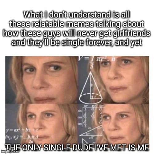 Confused Math Lady | What I don't understand is all these relatable memes talking about how these guys will never get girlfriends and they'll be single forever, and yet; THE ONLY SINGLE DUDE I'VE MET IS ME | image tagged in confused math lady,single life | made w/ Imgflip meme maker