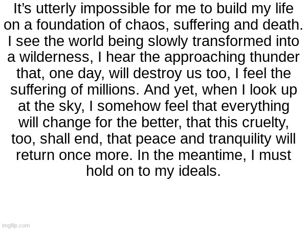 Sad times. | It’s utterly impossible for me to build my life
on a foundation of chaos, suffering and death.
I see the world being slowly transformed into
a wilderness, I hear the approaching thunder
that, one day, will destroy us too, I feel the
suffering of millions. And yet, when I look up
at the sky, I somehow feel that everything
will change for the better, that this cruelty,
too, shall end, that peace and tranquility will
return once more. In the meantime, I must
hold on to my ideals. | image tagged in politics,blank white template | made w/ Imgflip meme maker
