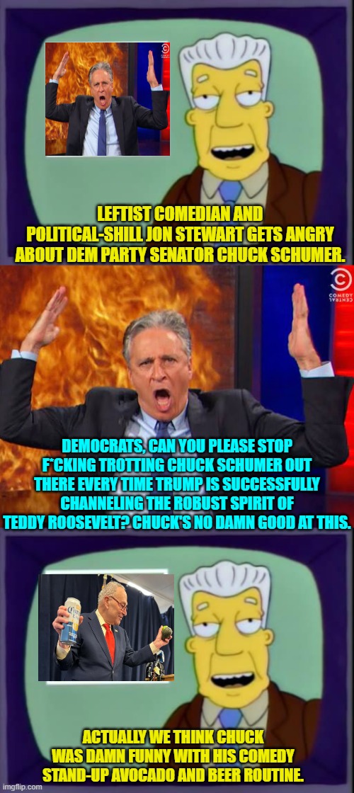 Actually most leftist politicians can unintentionally be hilarious.  Give credit where credit is due. | LEFTIST COMEDIAN AND POLITICAL-SHILL JON STEWART GETS ANGRY ABOUT DEM PARTY SENATOR CHUCK SCHUMER. DEMOCRATS, CAN YOU PLEASE STOP F*CKING TROTTING CHUCK SCHUMER OUT THERE EVERY TIME TRUMP IS SUCCESSFULLY CHANNELING THE ROBUST SPIRIT OF TEDDY ROOSEVELT? CHUCK'S NO DAMN GOOD AT THIS. ACTUALLY WE THINK CHUCK WAS DAMN FUNNY WITH HIS COMEDY STAND-UP AVOCADO AND BEER ROUTINE. | image tagged in yep | made w/ Imgflip meme maker