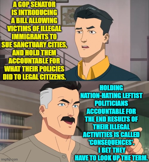 Leftist politicians: It's illegal to hold us accountable for our illegal activities involving our illegals! | A GOP SENATOR IS INTRODUCING A BILL ALLOWING VICTIMS OF ILLEGAL IMMIGRANTS TO SUE SANCTUARY CITIES, AND HOLD THEM ACCOUNTABLE FOR WHAT THEIR POLICIES DID TO LEGAL CITIZENS. HOLDING NATION-HATING LEFTIST POLITICIANS ACCOUNTABLE FOR THE END RESULTS OF THEIR ILLEGAL ACTIVITIES IS CALLED 'CONSEQUENCES'.  I BET THEY HAVE TO LOOK UP THE TERM. | image tagged in that's the neat part you don't | made w/ Imgflip meme maker
