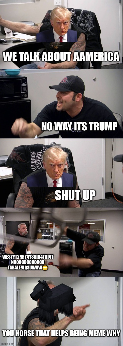 average American votes | WE TALK ABOUT AAMERICA; NO WAY ITS TRUMP; SHUT UP; WE3YYT2NRY4Y3BIH4THI4T NOOOOOOOOOOOO TABALE!UQSUWUW🙄; YOU HORSE THAT HELPS BEING MEME WHY | image tagged in memes,american chopper argument | made w/ Imgflip meme maker