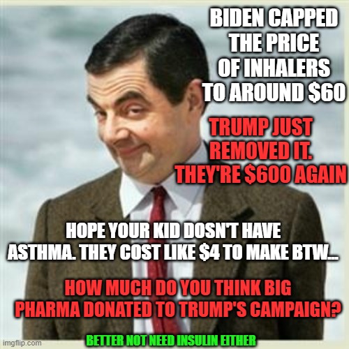 Where my Boot Licking Nazis at? | BIDEN CAPPED THE PRICE OF INHALERS TO AROUND $60; TRUMP JUST REMOVED IT. THEY'RE $600 AGAIN; HOPE YOUR KID DOSN'T HAVE ASTHMA. THEY COST LIKE $4 TO MAKE BTW... HOW MUCH DO YOU THINK BIG PHARMA DONATED TO TRUMP'S CAMPAIGN? BETTER NOT NEED INSULIN EITHER | image tagged in mr bean smirk,trump,biden,phama | made w/ Imgflip meme maker