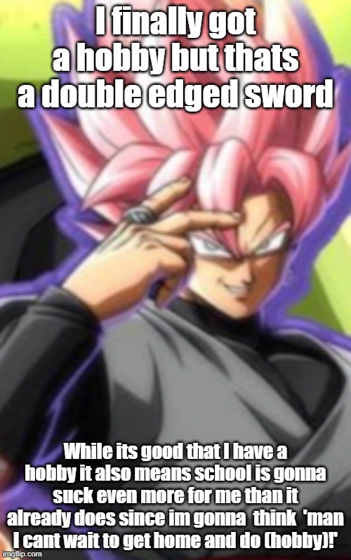 Smart goku black | I finally got a hobby but thats a double edged sword; While its good that I have a hobby it also means school is gonna suck even more for me than it already does since im gonna  think  'man I cant wait to get home and do (hobby)!' | image tagged in smart goku black | made w/ Imgflip meme maker