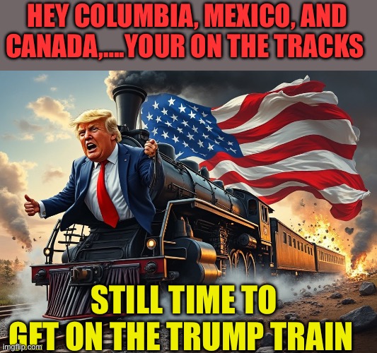 President of the United States | HEY COLUMBIA, MEXICO, AND CANADA,….YOUR ON THE TRACKS; STILL TIME TO GET ON THE TRUMP TRAIN | image tagged in trump train,president trump,trump administration,donald trump executive order,maga | made w/ Imgflip meme maker