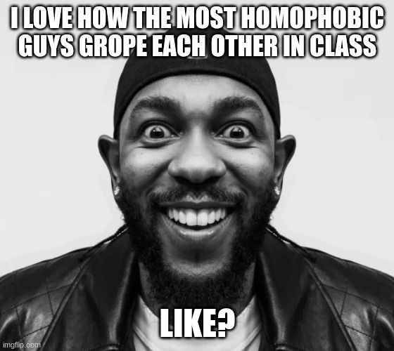 kdot jumpscare | I LOVE HOW THE MOST HOMOPHOBIC GUYS GROPE EACH OTHER IN CLASS; LIKE? | image tagged in kdot jumpscare | made w/ Imgflip meme maker