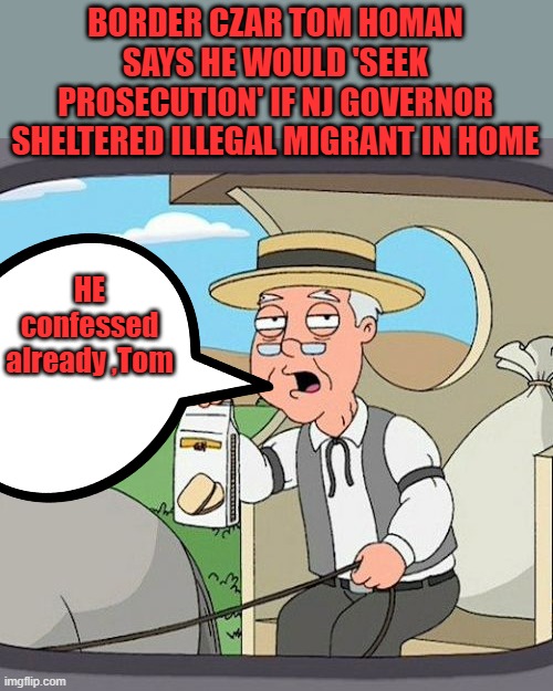 He confessed so has other GOV.s and politicians.. You know the Elite harbor them on their properties..Confiscate Engage RICO.. | BORDER CZAR TOM HOMAN SAYS HE WOULD 'SEEK PROSECUTION' IF NJ GOVERNOR SHELTERED ILLEGAL MIGRANT IN HOME; HE confessed already ,Tom | image tagged in memes,pepperidge farm remembers | made w/ Imgflip meme maker