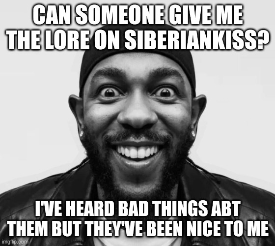 kdot jumpscare | CAN SOMEONE GIVE ME THE LORE ON SIBERIANKISS? I'VE HEARD BAD THINGS ABT THEM BUT THEY'VE BEEN NICE TO ME | image tagged in kdot jumpscare | made w/ Imgflip meme maker