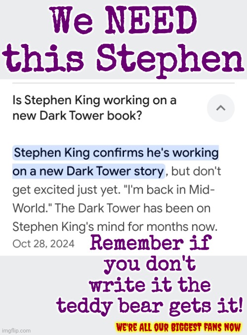 If You Know You Know If You Don't ... Move Along. This Is A Private Joke Twixt Me, Stephen And The Teddybear | We NEED this Stephen; Remember if you don't write it the teddy bear gets it! We're ALL our BIGGEST fans now | image tagged in stephen king,the dark tower,roland deschain,lobstrosities,write it or the teddybear gets it,memes | made w/ Imgflip meme maker