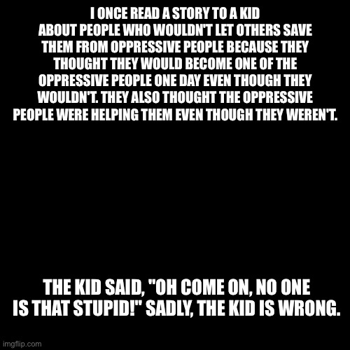 People are that stupid | I ONCE READ A STORY TO A KID ABOUT PEOPLE WHO WOULDN'T LET OTHERS SAVE THEM FROM OPPRESSIVE PEOPLE BECAUSE THEY THOUGHT THEY WOULD BECOME ONE OF THE OPPRESSIVE PEOPLE ONE DAY EVEN THOUGH THEY WOULDN'T. THEY ALSO THOUGHT THE OPPRESSIVE PEOPLE WERE HELPING THEM EVEN THOUGH THEY WEREN'T. THE KID SAID, "OH COME ON, NO ONE IS THAT STUPID!" SADLY, THE KID IS WRONG. | image tagged in story,stupid | made w/ Imgflip meme maker