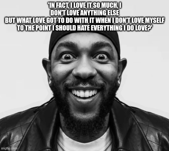 kdot jumpscare | 'IN FACT, I LOVE IT SO MUCH, I DON'T LOVE ANYTHING ELSE
BUT WHAT LOVE GOT TO DO WITH IT WHEN I DON'T LOVE MYSELF
TO THE POINT I SHOULD HATE EVERYTHING I DO LOVE?' | image tagged in kdot jumpscare | made w/ Imgflip meme maker