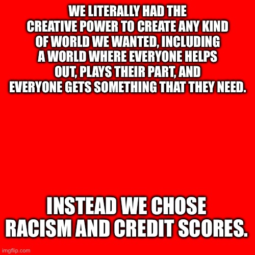 It could have been better | WE LITERALLY HAD THE CREATIVE POWER TO CREATE ANY KIND OF WORLD WE WANTED, INCLUDING A WORLD WHERE EVERYONE HELPS OUT, PLAYS THEIR PART, AND EVERYONE GETS SOMETHING THAT THEY NEED. INSTEAD WE CHOSE RACISM AND CREDIT SCORES. | image tagged in better,world,capitalism,anarchism | made w/ Imgflip meme maker