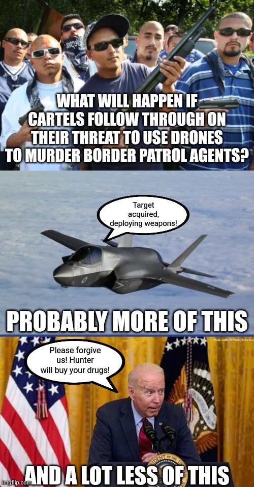 Somebody needs to tell the cartels President Potato Brain is out of a job. Trump will hurt these idiots. | WHAT WILL HAPPEN IF CARTELS FOLLOW THROUGH ON THEIR THREAT TO USE DRONES TO MURDER BORDER PATROL AGENTS? Target acquired, deploying weapons! PROBABLY MORE OF THIS; Please forgive us! Hunter will buy your drugs! AND A LOT LESS OF THIS | image tagged in gangs,threats,mexico,drugs,trump,know the difference | made w/ Imgflip meme maker