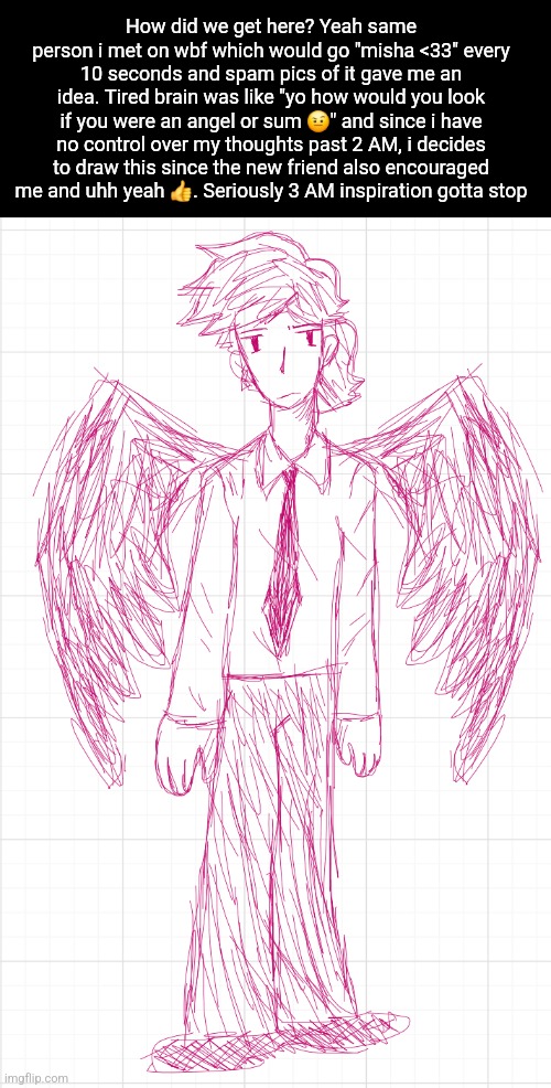 Wings are supposed to be dark red but i drew it all in one color since i was tired | How did we get here? Yeah same person i met on wbf which would go "misha <33" every 10 seconds and spam pics of it gave me an idea. Tired brain was like "yo how would you look if you were an angel or sum 🤨" and since i have no control over my thoughts past 2 AM, i decides to draw this since the new friend also encouraged me and uhh yeah 👍. Seriously 3 AM inspiration gotta stop | made w/ Imgflip meme maker